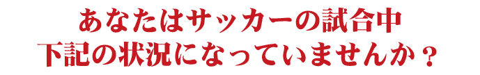 あなたはサッカーの試合中下記の状況になっていませんか？