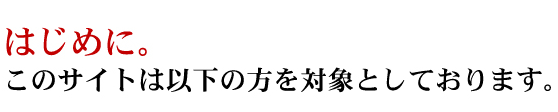 はじめに。このサイトは以下の方を対象としております。