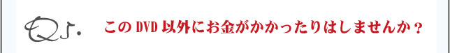 Q5.このDVD意外にお金がかかったりはしませんか？