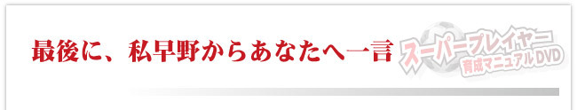 最後に、私早野からあなたへ一言