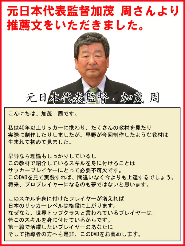 元日本代表監督加茂周さんより推薦文をいただきました。　元日本代表監督　加茂周　こんにちは、加茂周です。私は40年以上サッカーに携わり、たくさんの教材を見たり実際に制作したりしましたが、早野が今回製作したような教材は生まれて初めて見ました。早野なら理論もしっかりしているし、この教材で紹介しているスキルを身に付けることはサッカープレイヤーにとって必要不可欠です。このDVDを見て実践すれば、間違いなく今よりも上達するでしょう。将来、プロプレイヤーになるのも夢ではないと思います。　このスキルを身に付けたプレイヤーが増えれば日本のサッカーレベルは格段に上がります。なぜなら、世界トップクラスと言われているプレイヤーは皆このスキルを身に付けているからです。第一線で活躍したいプレイヤーのあなたにそして指導者の方へも是非、このDVDをお薦めします。