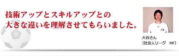 技術アップとスキルアップとの大きな違いを理解させてもらいました。　大谷さん（社会人リーグ　MF)