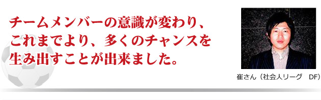 チームメンバーの意識が変わり、これまでより、多くのチャンスを生み出すことが出来ました。　雀さん（社会人リーグ　DF）