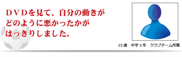 DVDを見て、自分の動きがどのように悪かったかがはっきりしました。　15才　中学3年　クラブチーム所属