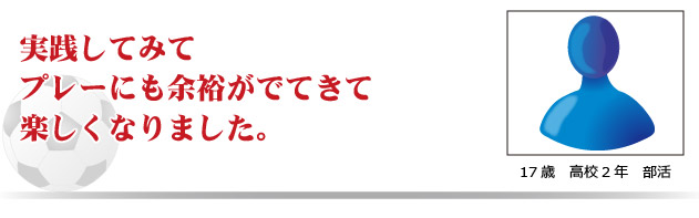 実践してみてプレーにも余裕が出てきて楽しくなりました。　17才　高校2年　部活