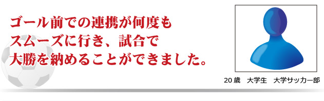 ゴール前での連携が何度もスムーズに行き、試合で大勝を納めることが出来ました。　20歳　大学生　大学サッカー部