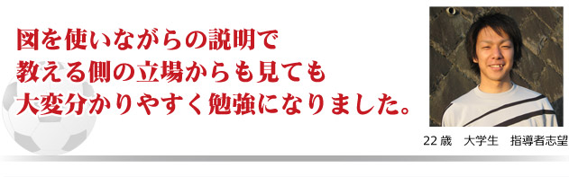 図を使いながらの説明で教える側の立場から見ても大変わかり易く勉強になりました。　22才　大学生　指導者志望